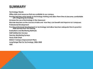 SUMMARY Technology Needs: Utilize data and resources that are available to our campus. Provide teachers more hands on technology training and allow them time to become comfortable with integrating technology. Increase the use of technology in the classroom Educate teachers on the sources of data and  how they can benefit and improve our campuses. Professional Development: Provide professional development on technology and allow teachers adequate time to practice skills learned from the training. Evaluations and Monitoring Methods: Staff Satisfaction Surveys Teacher Monitoring Surveys Texas STaR Chart District/ Campus Improvement Plans Long Range Plan for Technology, 2006-2020 AEIS 