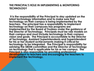 THE PRINCIPAL’S ROLE IN IMPLEMENTING & MONITORING TECHNOLOGY It is the responsibility of the Principal to stay updated on the latest technology information and to make sure that technology on their campus is being implemented by the teachers.  The principal has a responsibility to implement technology on their campuses has programs are implemented by the Board of Trustees under the guidance of the Director of Technology.  Principals must be role models on their campus and must include technology in their campus vision and goals.  The Principal is accountable to the Director of Technology, Assistant Superintendents and Superintendent for his or her student achievements making it critical for technology to be integrated.  The Principal is responsibility for advising the SBDM committee and the Director of Technology on technology that is applicable for his or her campus.  The Principal is also responsible for providing professional development to teachers and encouraging the teachers to implement the technology. 