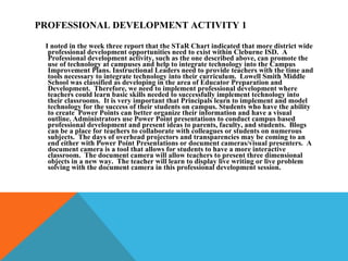 PROFESSIONAL DEVELOPMENT ACTIVITY 1 I noted in the week three report that the STaR Chart indicated that more district wide professional development opportunities need to exist within Cleburne ISD.  A Professional development activity, such as the one described above, can promote the use of technology at campuses and help to integrate technology into the Campus Improvement Plans. Instructional Leaders need to provide teachers with the time and tools necessary to integrate technology into their curriculum.  Lowell Smith Middle School was classified as developing in the area of Educator Preparation and Development.  Therefore, we need to implement professional development where teachers could learn basic skills needed to successfully implement technology into their classrooms.  It is very important that Principals learn to implement and model technology for the success of their students on campus. Students who have the ability to create  Power Points can better organize their information and have a visual outline. Administrators use Power Point presentations to conduct campus based professional development and present ideas to parents, faculty, and students.  Blogs can be a place for teachers to collaborate with colleagues or students on numerous subjects.  The days of overhead projectors and transparencies may be coming to an end either with Power Point Presentations or document cameras/visual presenters.  A document camera is a tool that allows for students to have a more interactive classroom.  The document camera will allow teachers to present three dimensional objects in a new way.  The teacher will learn to display live writing or live problem solving with the document camera in this professional development session. 