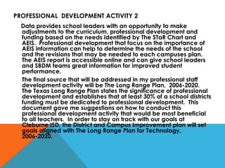 PROFESSIONAL  DEVELOPMENT ACTIVITY 2 Data provides school leaders with an opportunity to make adjustments to the curriculum, professional development and funding based on the needs identified by The STaR Chart and AEIS.  Professional development that focus on the importance of AEIS information can help to determine the needs of the school and the revisions that may be needed to each campuses plan.  The AEIS report is accessible online and can give school leaders and SBDM teams great information for improved student performance.  The final source that will be addressed in my professional staff development activity will be The Long Range Plan,  2006-2020.  The Texas Long Range Plan states the significance of professional development and establishes that at least 30% of a school districts funding must be dedicated to professional development.  This document gave me suggestions on how to conduct this professional development activity that would be most beneficial to all teachers.  In order to stay on track with our goals at Cleburne ISD, the District and Campus Improvement plan will set goals aligned with The Long Range Plan for Technology, 2006-2020. 