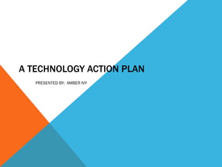 A TECHNOLOGY ACTION PLAN PRESENTED BY:  AMBER IVY 