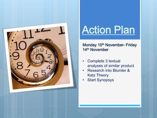 Action Plan 
Monday 10th November- Friday 
14th November 
• Complete 3 textual 
analyses of similar product 
• Research into Blumler & 
Katz Theory 
• Start Synopsys 
