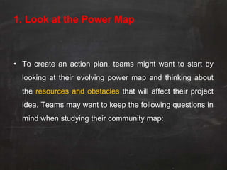 1. Look at the Power Map



• To create an action plan, teams might want to start by
  looking at their evolving power map and thinking about
  the resources and obstacles that will affect their project
  idea. Teams may want to keep the following questions in
  mind when studying their community map:
 