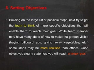 6. Setting Objectives

• Building on the large list of possible steps, next try to get
  the team to think of more specific objectives that will
  enable them to reach their goal. While team member
  may have many ideas of how to make the garden visible
  (buying billboard ads, giving away vegetables, etc.)
  some ideas may be more realistic than others. Good
  objectives clearly state how you will reach a larger goal.
 