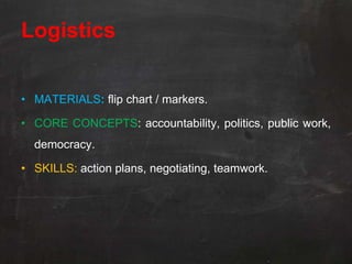Logistics


• MATERIALS: flip chart / markers.

• CORE CONCEPTS: accountability, politics, public work,
  democracy.

• SKILLS: action plans, negotiating, teamwork.
 