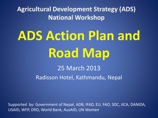 ADS Action Plan and
Road Map
25 March 2013
Radisson Hotel, Kathmandu, Nepal
Agricultural Development Strategy (ADS)
National Workshop
Supported by: Government of Nepal, ADB, IFAD, EU, FAO, SDC, JICA, DANIDA,
USAID, WFP, DfID, World Bank, AusAID, UN Women
 