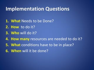 Implementation Questions
1. What Needs to be Done?
2. How to do it?
3. Who will do it?
4. How many resources are needed to do it?
5. What conditions have to be in place?
6. When will it be done?
 
