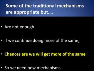 Some of the traditional mechanisms
are appropriate but….
• Are not enough
• If we continue doing more of the same,
• Chances are we will get more of the same
• So we need new mechanisms
 