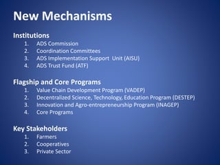 New Mechanisms
Institutions
1. ADS Commission
2. Coordination Committees
3. ADS Implementation Support Unit (AISU)
4. ADS Trust Fund (ATF)
Flagship and Core Programs
1. Value Chain Development Program (VADEP)
2. Decentralized Science, Technology, Education Program (DESTEP)
3. Innovation and Agro-entrepreneurship Program (INAGEP)
4. Core Programs
Key Stakeholders
1. Farmers
2. Cooperatives
3. Private Sector
 