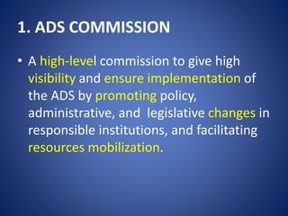 1. ADS COMMISSION
• A high-level commission to give high
visibility and ensure implementation of
the ADS by promoting policy,
administrative, and legislative changes in
responsible institutions, and facilitating
resources mobilization.
 
