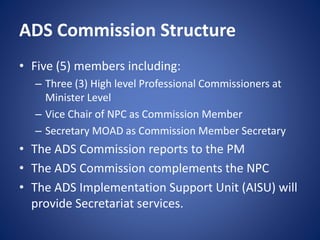 ADS Commission Structure
• Five (5) members including:
– Three (3) High level Professional Commissioners at
Minister Level
– Vice Chair of NPC as Commission Member
– Secretary MOAD as Commission Member Secretary
• The ADS Commission reports to the PM
• The ADS Commission complements the NPC
• The ADS Implementation Support Unit (AISU) will
provide Secretariat services.
 