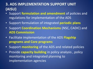 3. ADS IMPLEMENTATION SUPPORT UNIT
(AISU)
• Support formulation and amendment of policies and
regulations for implementation of the ADS
• Support formulation of integrated periodic plans
• Support Coordination Mechanisms (NSC, CADIC) and
ADS Commission
• Facilitate implementation of the ADS Flagship
programs and Core programs
• Support monitoring of the ADS and related policies
• Provide capacity building in policy analysis , policy
monitoring and integrated planning to
implementation agencies
 