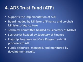4. ADS Trust Fund (ATF)
• Supports the implementation of ADS
• Board headed by Minister of Finance and co-chair
Minister of Agriculture
• Technical Committee headed by Secretary of MOAD
• Secretariat headed by Secretary of Finance
• Flagship Programs and Core Program submit
proposals to ATF
• Funds disbursed, managed, and monitored by
development results
 