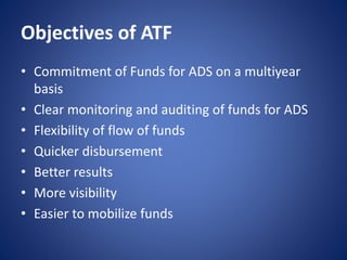 Objectives of ATF
• Commitment of Funds for ADS on a multiyear
basis
• Clear monitoring and auditing of funds for ADS
• Flexibility of flow of funds
• Quicker disbursement
• Better results
• More visibility
• Easier to mobilize funds
 