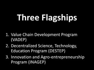 Three Flagships
1. Value Chain Development Program
(VADEP)
2. Decentralized Science, Technology,
Education Program (DESTEP)
3. Innovation and Agro-entrepreneurship
Program (INAGEP)
 