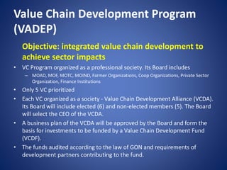 Value Chain Development Program
(VADEP)
Objective: integrated value chain development to
achieve sector impacts
• VC Program organized as a professional society. Its Board includes
– MOAD, MOF, MOTC, MOIND, Farmer Organizations, Coop Organizations, Private Sector
Organization, Finance Institutions
• Only 5 VC prioritized
• Each VC organized as a society - Value Chain Development Alliance (VCDA).
Its Board will include elected (6) and non-elected members (5). The Board
will select the CEO of the VCDA.
• A business plan of the VCDA will be approved by the Board and form the
basis for investments to be funded by a Value Chain Development Fund
(VCDF).
• The funds audited according to the law of GON and requirements of
development partners contributing to the fund.
 