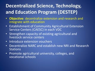 Decentralized Science, Technology,
and Education Program (DESTEP)
• Objective: decentralize extension and research and
integrate with education
• Establishment of Community Agricultural Extension
Service Centers (CAESC) in each VDC
• Strengthen capacity of existing agricultural and
livestock service centers
• Introduce extension vouchers
• Decentralize NARC and establish new NRI and Research
Stations
• Promote agricultural university, colleges, and
vocational schools
 