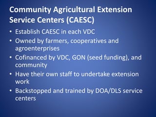 Community Agricultural Extension
Service Centers (CAESC)
• Establish CAESC in each VDC
• Owned by farmers, cooperatives and
agroenterprises
• Cofinanced by VDC, GON (seed funding), and
community
• Have their own staff to undertake extension
work
• Backstopped and trained by DOA/DLS service
centers
 