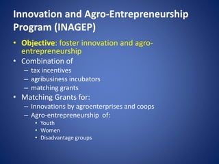 Innovation and Agro-Entrepreneurship
Program (INAGEP)
• Objective: foster innovation and agro-
entrepreneurship
• Combination of
– tax incentives
– agribusiness incubators
– matching grants
• Matching Grants for:
– Innovations by agroenterprises and coops
– Agro-entrepreneurship of:
• Youth
• Women
• Disadvantage groups
 