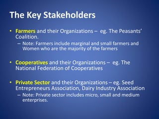 The Key Stakeholders
• Farmers and their Organizations – eg. The Peasants’
Coalition.
– Note: Farmers include marginal and small farmers and
Women who are the majority of the farmers
• Cooperatives and their Organizations – eg. The
National Federation of Cooperatives
• Private Sector and their Organizations – eg. Seed
Entrepreneurs Association, Dairy Industry Association
– Note: Private sector includes micro, small and medium
enterprises.
 