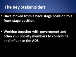The Key Stakeholders
• Have moved from a back stage position to a
front stage position.
• Working together with government and
other civil society members to contribute
and influence the ADS.
 