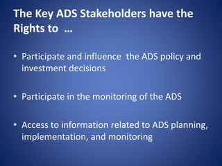 The Key ADS Stakeholders have the
Rights to …
• Participate and influence the ADS policy and
investment decisions
• Participate in the monitoring of the ADS
• Access to information related to ADS planning,
implementation, and monitoring
 
