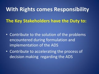 With Rights comes Responsibility
The Key Stakeholders have the Duty to:
• Contribute to the solution of the problems
encountered during formulation and
implementation of the ADS
• Contribute to accelerating the process of
decision making regarding the ADS
 