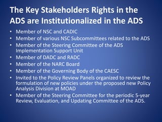 The Key Stakeholders Rights in the
ADS are Institutionalized in the ADS
• Member of NSC and CADIC
• Member of various NSC Subcommittees related to the ADS
• Member of the Steering Committee of the ADS
Implementation Support Unit
• Member of DADC and RADC
• Member of the NARC Board
• Member of the Governing Body of the CAESC
• Invited to the Policy Review Panels organized to review the
formulation of new policies under the proposed new Policy
Analysis Division at MOAD
• Member of the Steering Committee for the periodic 5-year
Review, Evaluation, and Updating Committee of the ADS.
 