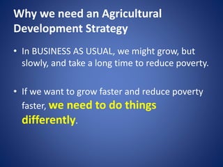 Why we need an Agricultural
Development Strategy
• In BUSINESS AS USUAL, we might grow, but
slowly, and take a long time to reduce poverty.
• If we want to grow faster and reduce poverty
faster, we need to do things
differently.
 