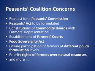 Peasants’ Coalition Concerns
• Request for a Peasants’ Commission
• Peasants’ Act to be formulated
• Constitutions of Commodity Boards with
Farmers’ Representation
• Establishment of Farmers’ Courts
• Food Sovereignty Act
• Ensure participation of farmers at different policy
formulation levels
• Priority rights of farmers over natural resources
• and more ….
 