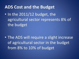 ADS Cost and the Budget
• In the 2011/12 budget, the
agricultural sector represents 8% of
the budget
• The ADS will require a slight increase
of agricultural sector in the budget
from 8% to 10% of budget
 