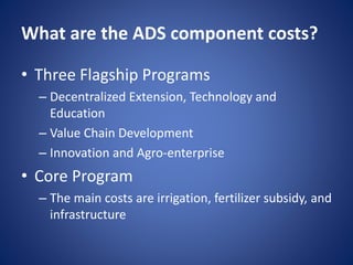What are the ADS component costs?
• Three Flagship Programs
– Decentralized Extension, Technology and
Education
– Value Chain Development
– Innovation and Agro-enterprise
• Core Program
– The main costs are irrigation, fertilizer subsidy, and
infrastructure
 