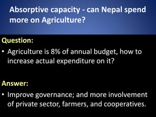 Absorptive capacity - can Nepal spend
more on Agriculture?
Question:
• Agriculture is 8% of annual budget, how to
increase actual expenditure on it?
Answer:
• Improve governance; and more involvement
of private sector, farmers, and cooperatives.
 