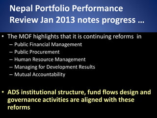 Nepal Portfolio Performance
Review Jan 2013 notes progress …
• The MOF highlights that it is continuing reforms in
– Public Financial Management
– Public Procurement
– Human Resource Management
– Managing for Development Results
– Mutual Accountability
• ADS institutional structure, fund flows design and
governance activities are aligned with these
reforms
 