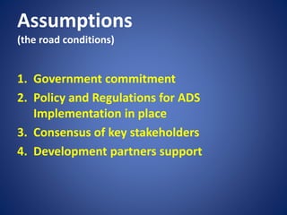 Assumptions
(the road conditions)
1. Government commitment
2. Policy and Regulations for ADS
Implementation in place
3. Consensus of key stakeholders
4. Development partners support
 