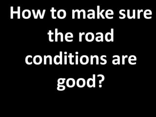 How to make sure
the road
conditions are
good?
 