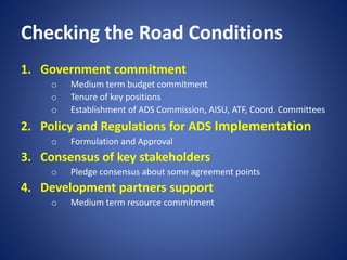 Checking the Road Conditions
1. Government commitment
o Medium term budget commitment
o Tenure of key positions
o Establishment of ADS Commission, AISU, ATF, Coord. Committees
2. Policy and Regulations for ADS Implementation
o Formulation and Approval
3. Consensus of key stakeholders
o Pledge consensus about some agreement points
4. Development partners support
o Medium term resource commitment
 