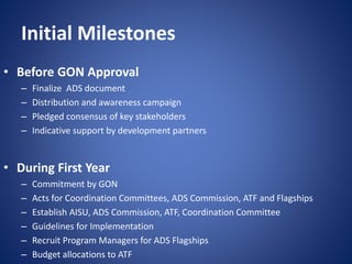 Initial Milestones
• Before GON Approval
– Finalize ADS document
– Distribution and awareness campaign
– Pledged consensus of key stakeholders
– Indicative support by development partners
• During First Year
– Commitment by GON
– Acts for Coordination Committees, ADS Commission, ATF and Flagships
– Establish AISU, ADS Commission, ATF, Coordination Committee
– Guidelines for Implementation
– Recruit Program Managers for ADS Flagships
– Budget allocations to ATF
 