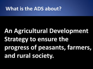 What is the ADS about?
An Agricultural Development
Strategy to ensure the
progress of peasants, farmers,
and rural society.
 