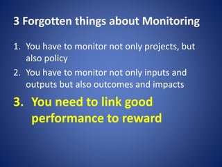 3 Forgotten things about Monitoring
1. You have to monitor not only projects, but
also policy
2. You have to monitor not only inputs and
outputs but also outcomes and impacts
3. You need to link good
performance to reward
 