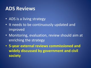 ADS Reviews
• ADS is a living strategy
• It needs to be continuously updated and
improved
• Monitoring, evaluation, review should aim at
enriching the strategy
• 5-year external reviews commissioned and
widely discussed by government and civil
society
 