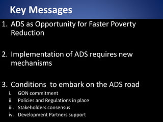 Key Messages
1. ADS as Opportunity for Faster Poverty
Reduction
2. Implementation of ADS requires new
mechanisms
3. Conditions to embark on the ADS road
i. GON commitment
ii. Policies and Regulations in place
iii. Stakeholders consensus
iv. Development Partners support
 