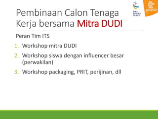 Pembinaan Calon Tenaga
Kerja bersama Mitra DUDI
Peran Tim ITS
1. Workshop mitra DUDI
2. Workshop siswa dengan influencer besar
(perwakilan)
3. Workshop packaging, PRIT, perijinan, dll
 