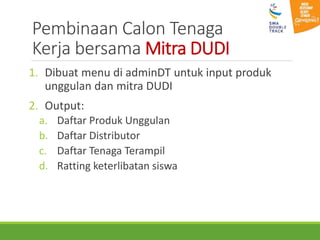 Pembinaan Calon Tenaga
Kerja bersama Mitra DUDI
1. Dibuat menu di adminDT untuk input produk
unggulan dan mitra DUDI
2. Output:
a. Daftar Produk Unggulan
b. Daftar Distributor
c. Daftar Tenaga Terampil
d. Ratting keterlibatan siswa
 