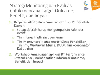 Strategi Monitoring dan Evaluasi
untuk mencapai target Outcame,
Benefit, dan Impact
1. Berperan aktif dalam Pameran event di Pemerintah
Daerah
o setiap daerah harus mengumpulkan kalender
event.
o Tim monev hadir saat pameran
o Tim monev terdiri atas unsur: Dinas Pendidikan,
Tim Inti, Wartawan Media, DUDI, dan koordinator
Kabupaten
2. Workshop Penggunaan aplikasi DT Performance
System untuk mendapatkan informasi Outcame,
Benefit, dan Impact
 