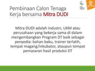 Pembinaan Calon Tenaga
Kerja bersama Mitra DUDI
Mitra DUDI adalah industri, UKM atau
perusahaan yang bekerja sama di dalam
mengembangkan Program DT baik sebagai
penyedia: bahan baku, trainer terlatih,
tempat magang/inkubator, ataupun tempat
pemasaran hasil produksi DT
 