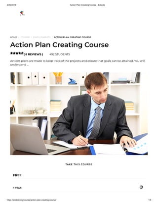 2/26/2019 Action Plan Creating Course - Edukite
https://edukite.org/course/action-plan-creating-course/ 1/9
HOME / COURSE / EMPLOYABILITY / ACTION PLAN CREATING COURSE
Action Plan Creating Course
( 8 REVIEWS ) 492 STUDENTS
Actions plans are made to keep track of the projects and ensure that goals can be attained. You will
understand …

FREE
1 YEAR
TAKE THIS COURSE
 