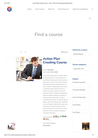 03/11/2017 Action Plan Creating Course – CiQ : Centre for International Qualiﬁcations
https://www.ciquk.org/product/action-plan-creating-course/ 1/2

Find a course
 Show all 
CIQ ID: CIQ21909
Expiry Date: 30-12-2020
A successful action plan is a map to attain
the desired goal. It is a life enhancement
tool. Before carrying out any major work, an
action plan is a must. This course will give
the students the life-changing lessons of
how to create an appropriate action plan in
an important step of their life. This is a
perfect course for students to learn the
important skills for creating an appropriate
action plan before starting any project as
having a proper action plan is a key to
succeeding in anything. As with life, detours
happen. When the detours and road blocks
occur, be exible, embrace them, gain more
knowledge, practice the skills you have
learned and move on. Enroll in this course
and learn all the essentials of creating a
successful action plan.
Course Provider:
SKU: 96487 Category:
Employability
Action Plan
Creating Course
Search for a course
Searchproducts…
Course categories
Employability (124)
Enquiry
Your Name (required)
Your Email (required)
Course Provider Name
Course Name
Your Enquiry
0
 
0
 
0
 
 
Home Find a Course About Us Why Choose Us Apply for Accreditation B
 