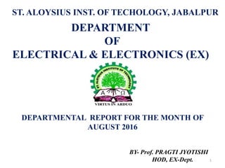 DEPARTMENTAL REPORT FOR THE MONTH OF
AUGUST 2016
1
DEPARTMENT
OF
ELECTRICAL & ELECTRONICS (EX)
ST. ALOYSIUS INST. OF TECHOLOGY, JABALPUR
BY- Prof. PRAGTI JYOTISHI
HOD, EX-Dept.
 