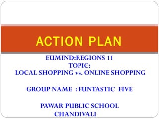 ACTION PLAN 
EUMIND:REGIONS 11 
TOPIC: 
LOCAL SHOPPING vs. ONLINE SHOPPING 
GROUP NAME : FUNTASTIC FIVE 
PAWAR PUBLIC SCHOOL 
CHANDIVALI 
 